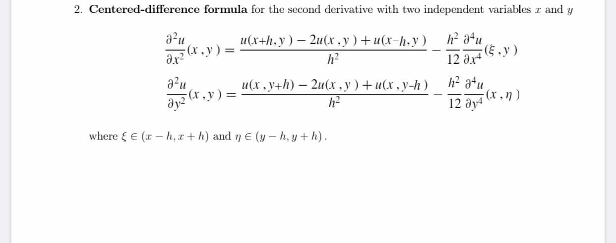 2. Centered-difference formula for the second derivative with two independent variables r and y
a?u
(x, y) =
и(х+h.у ) — 2и(х,у)+и(х-h-у)
и
(§ , y )
12 ax4
h?
a²u
(x , y) =
h² a+u
- (1 , η )
12 əy4
и(x.y+h) — 2u(х .у) +и(х.у-h)
where { E (x – h,x + h) and 7 E (y – h, y + h).

