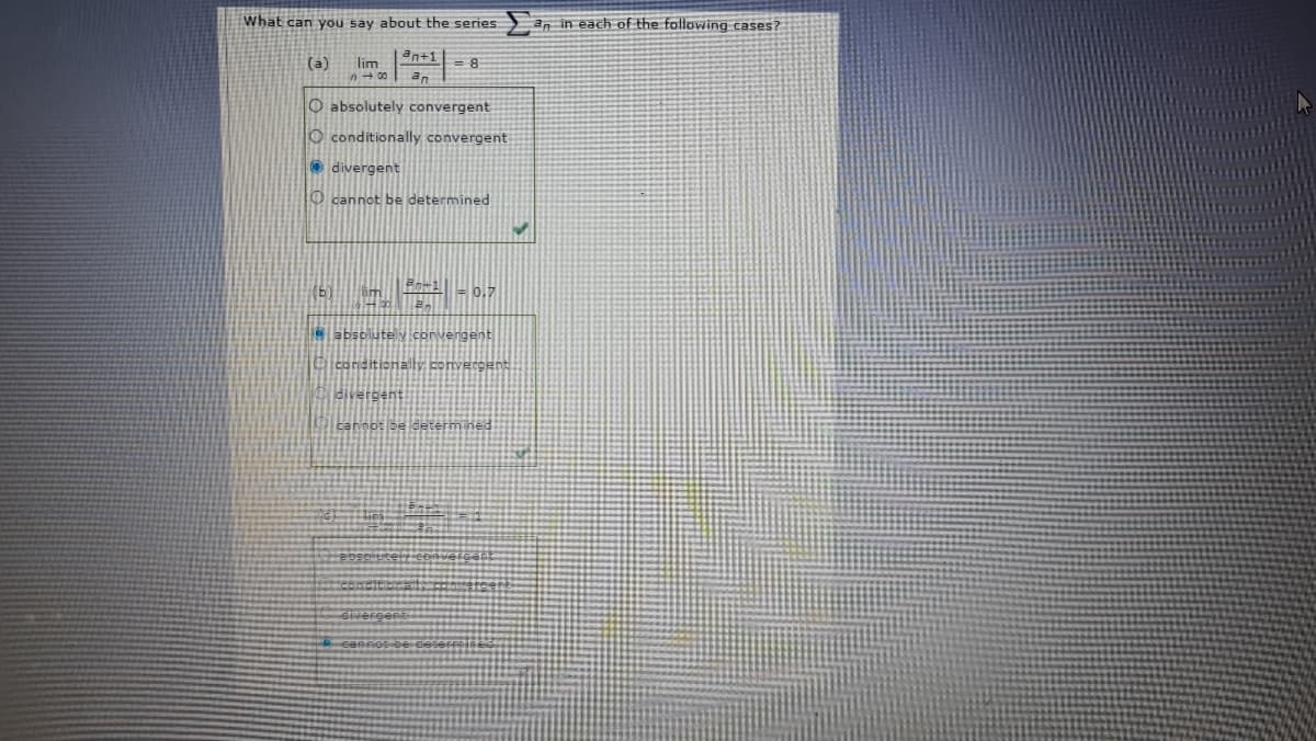 What can you say about the series
an in each of the following cases?
an+1= 8
(a)
lim
00
an
O absolutely convergent
O conditionally convergent
O divergent
O cannot be determined
(b)
F0.7
e absolutely.convergent
Dconditionally convergent
divergent
cannot be determ ned
