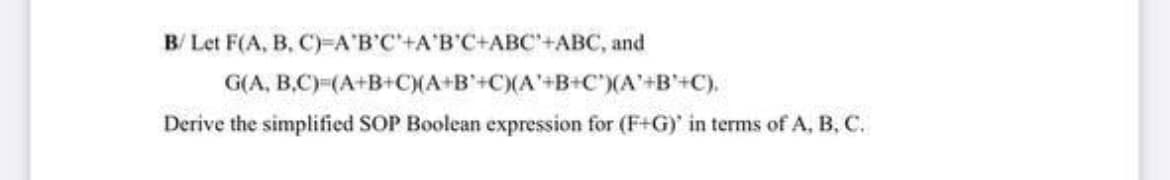 В Let F(A, B, C)-АВС+АВ'С+АвС+АВС, and
G(A, B.C)-(A+B+C(A+B'+C)(A'+B+C')(A'+B'+C).
Derive the simplified SOP Boolean expression for (F+G)' in terms of A, B, C.
