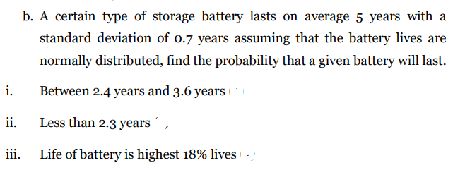 b. A certain type of storage battery lasts on average 5 years with a
standard deviation of o.7 years assuming that the battery lives are
normally distributed, find the probability that a given battery will last.
Between 2.4 years and 3.6 years
i.
Less than 2.3 years ´ ,
