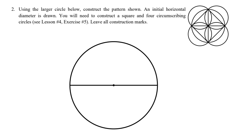 2. Using the larger circle below, construct the pattern shown. An initial horizontal
diameter is drawn. You will need to construct a square and four circumscribing
circles (see Lesson #4, Exercise # 5). Leave all construction marks.