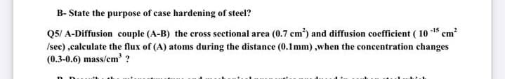 B- State the purpose of case hardening of steel?
Q5/ A-Diffusion couple (A-B) the cross sectional area (0.7 cm) and diffusion coefficient ( 10 -15 cm?
Isec) ,calculate the flux of (A) atoms during the distance (0.1mm) ,when the concentration changes
(0.3-0.6) mass/cm' ?

