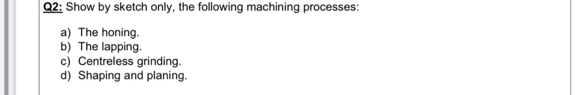 Q2: Show by sketch only, the following machining processes:
a) The honing.
The lapping.
c) Centreless grinding.
d) Shaping and planing.
