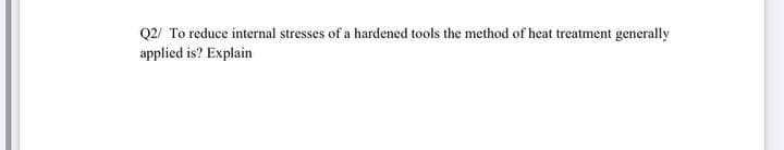 Q2/ To reduce internal stresses of a hardened tools the method of heat treatment generally
applied is? Explain
