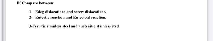 B/ Compare between:
1- Edeg dislocations and screw dislocations.
2- Eutectic reaction and Eutectoid reaction.
3-Ferritic stainless steel and austenitic stainless steel.
