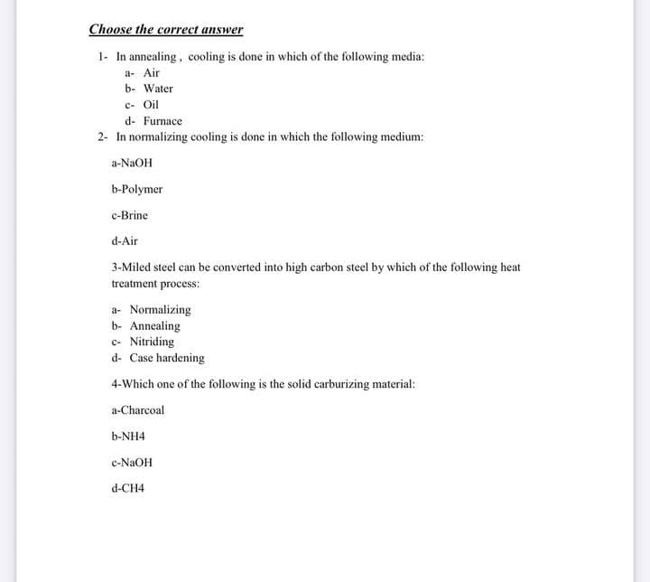 Choose the correct answer
1- In annealing, cooling is done in which of the following media:
a- Air
b- Water
c- Oil
d- Furnace
2- In normalizing cooling is done in which the following medium:
a-NaOH
b-Polymer
c-Brine
d-Air
3-Miled steel ean be converted into high earbon steel by which of the following heat
treatment process:
a- Normalizing
b- Annealing
c- Nitriding
d- Case hardening
4-Which one of the following is the solid carburizing material:
a-Charcoal
b-NH4
c-NAOH
d-CH4
