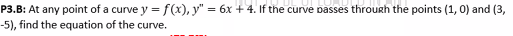 P3.B: At any point of a curve y = f(x), y" = 6x + 4. If the curve passes through the points (1, 0) and (3,
-5), find the equation of the curve.
