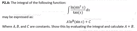 P2.A: The integral of the following function:
In(sin² x)
tan(x)
may be expressed as:
A In®(sin x) + C
Where A, B, and C are constants. Show this by evaluating the integral and calculate A + B.
