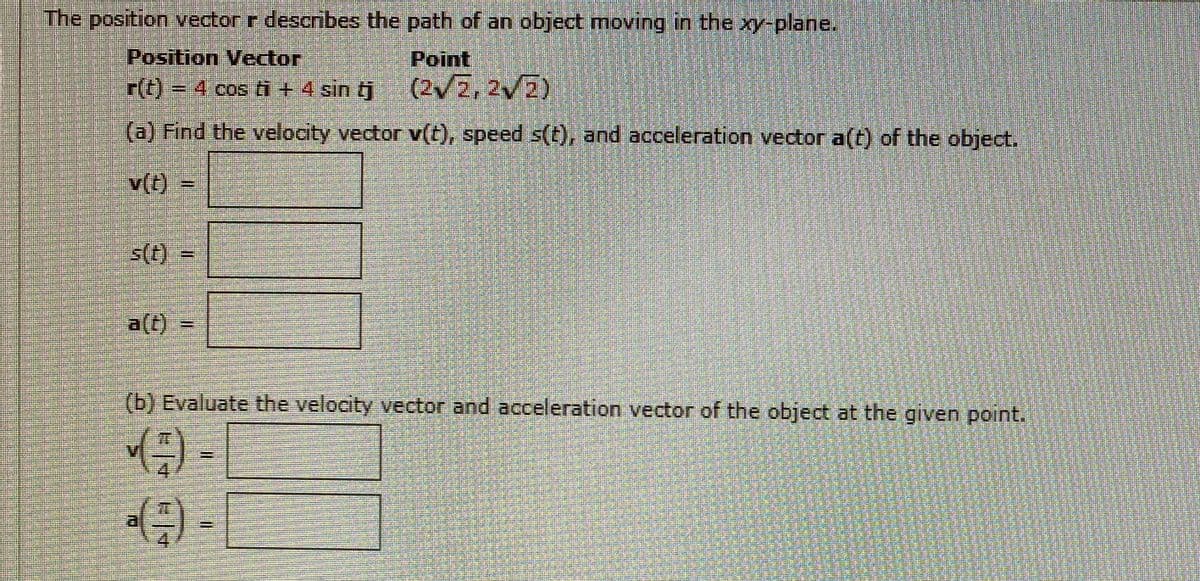 The position vector r describes the path of an object moving in the xy-plane.
Position Vector
Point
r()%3D4 cos ti + 4 sin tj
(2/Z, 2V2)
(a) Find the velocity vector v(t), speed s(t), and acceleration vector a(t) of the object.
v(t)
s(t) =
a(t)
(b) Evaluate the velocity vector and acceleration vector of the object at the given point.
