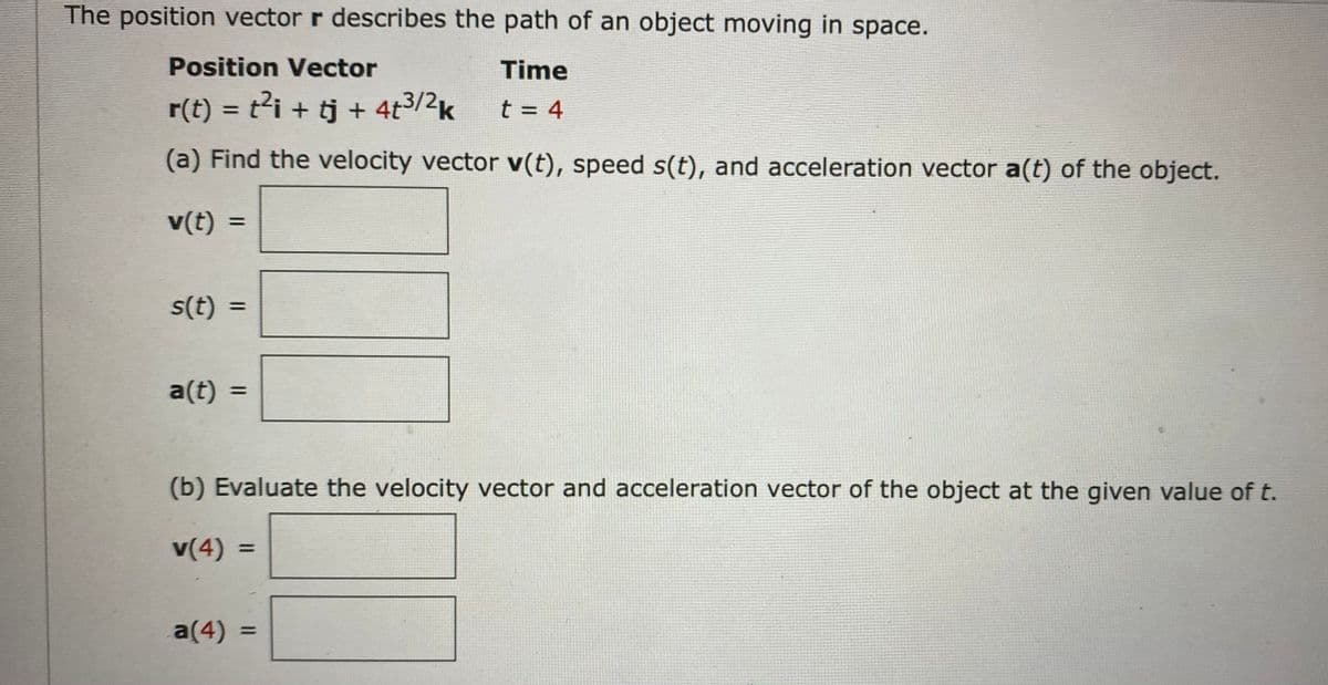 The position vector r describes the path of an object moving in space.
Position Vector
Time
r(t) = t²i + tj + 4t3/2k
t = 4
%3D
(a) Find the velocity vector v(t), speed s(t), and acceleration vector a(t) of the object.
v(t)
%3D
s(t) =
%3D
a(t)
%3D
(b) Evaluate the velocity vector and acceleration vector of the object at the given value of t.
v(4) =
%D
a(4)
