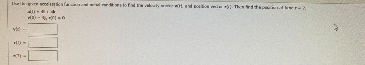Use the given acceleration function and initial conditions to find the velocity vector v(t), and position vector r(t). Then find the position at time t = 7.
a(t) = 4i + 4k
v(0) = 4j, r(0) = 0
v(t)
r(t) =
r(7) :
