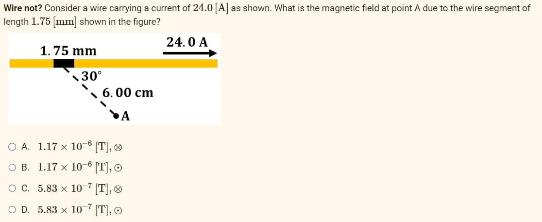Wire not? Consider a wire carrying a current of 24.0 [A] as shown. What is the magnetic field at point A due to the wire segment of
length 1.75 [mm] shown in the figure?
1.75 mm
30°
6.00 cm
A
O A.
1.17 x 10-6 [T],
B.
1.17 x 10-6 [T], O
O C.
5.83 x 10-7 [T],
O D. 5.83 x 10-7 [T], O
24.0 A