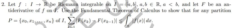 2. Let f I→ R be Riemann integrable on I = [a, b], a, b = R, a ≤ b, and let F be an an-
tiderivative of f on I. Use the Fundamental Theorem of Calculus to show that for any partition
TL
P = {x0, 71..., In} of I, Ż\F(x₁) = F(ak-1)| ≤ | * |f (x)| dr.
-
k=1
