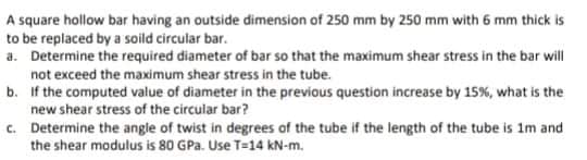 A square hollow bar having an outside dimension of 250 mm by 250 mm with 6 mm thick is
to be replaced by a soild circular bar.
a. Determine the required diameter of bar so that the maximum shear stress in the bar will
not exceed the maximum shear stress in the tube.
b. If the computed value of diameter in the previous question increase by 15%, what is the
new shear stress of the circular bar?
c. Determine the angle of twist in degrees of the tube if the length of the tube is 1m and
the shear modulus is 80 GPa. Use T=14 kN-m.
