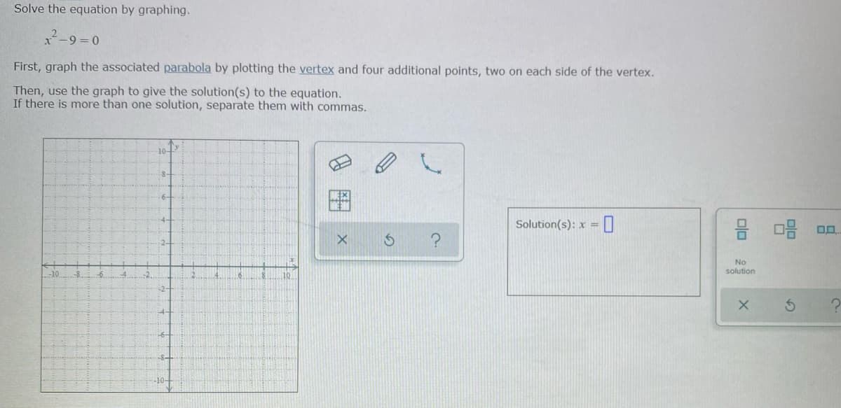 Solve the equation by graphing.
x-9=D0
First, graph the associated parabola by plotting the vertex and four additional points, two on each side of the vertex.
Then, use the graph to give the solution(s) to the equation.
If there is more than one solution, separate them with commas.
10-
S-
6-
Solution(s): x =
No
solution
-10
-10-
olo
8 图
