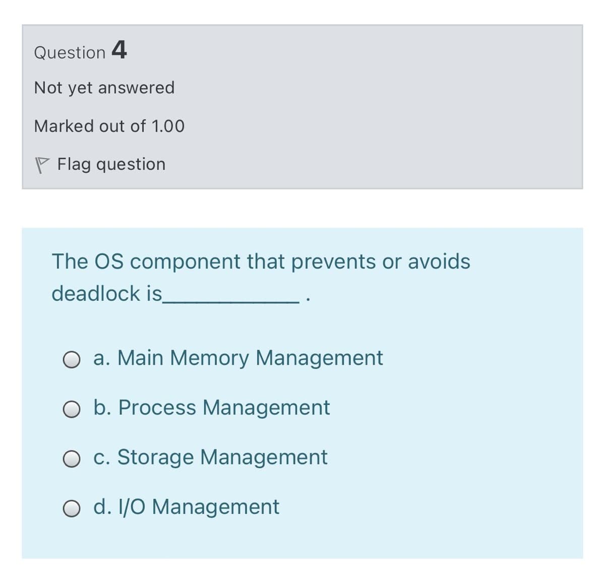 Question 4
Not yet answered
Marked out of 1.00
P Flag question
The OS component that prevents or avoids
deadlock is
O a. Main Memory Management
O b. Process Management
O c. Storage Management
O d. I/O Management
