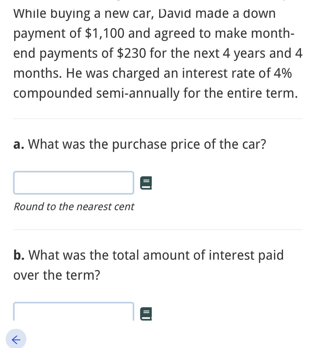 While buying a new car, David made a down
payment of $1,100 and agreed to make month-
end payments of $230 for the next 4 years and 4
months. He was charged an interest rate of 4%
compounded semi-annually for the entire term.
a. What was the purchase price of the car?
Round to the nearest cent
b. What was the total amount of interest paid
over the term?
←