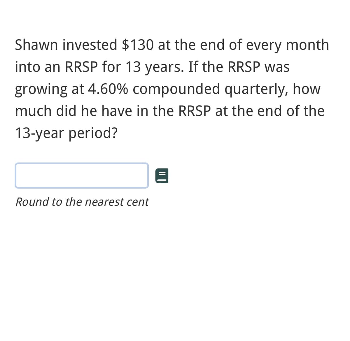 Shawn invested $130 at the end of every month
into an RRSP for 13 years. If the RRSP was
growing at 4.60% compounded quarterly, how
much did he have in the RRSP at the end of the
13-year period?
Round to the nearest cent