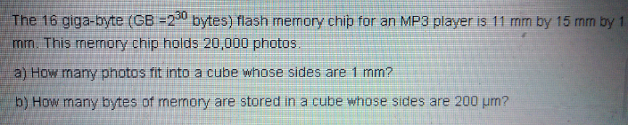 The 16 giga-byte (CB =2 bytes) flash memory chip for an MP3 player is 11 mm by 15 mm by 1
mm. This memory chip holds 20,000 photos.
a) How many photos fit into a cube whose sides are 1 mm?
b) How many bytes of mermory are stored in a cube whose sides are 200 pm?
