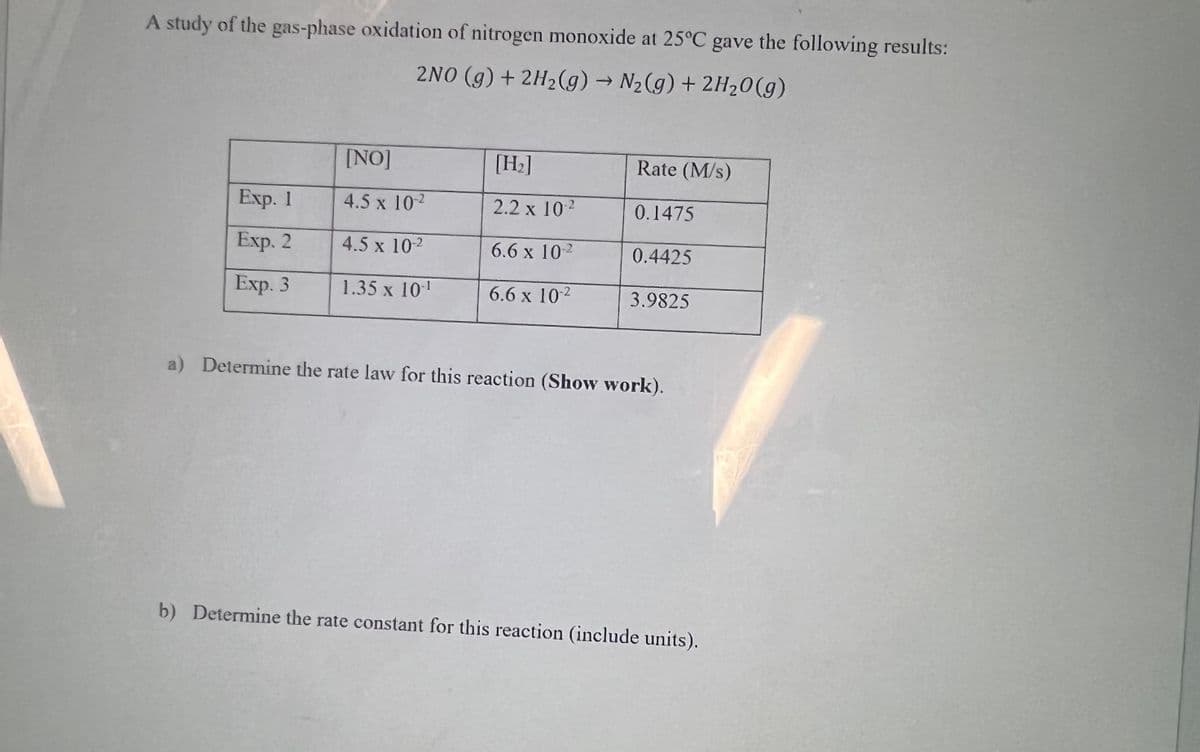 A study of the gas-phase oxidation of nitrogen monoxide at 25°C gave the following results:
2NO (g) + 2H2(g) → N2(g) + 2H20(g)
[NO]
[H:]
Rate (M/s)
Exp. 1
4.5 x 102
2.2 x 102
0.1475
Exp. 2
4.5 x 102
6.6 x 102
0.4425
Exp. 3
1.35 x 101
6.6 x 102
3.9825
a) Determine the rate law for this reaction (Show work).
b) Determine the rate constant for this reaction (include units).
