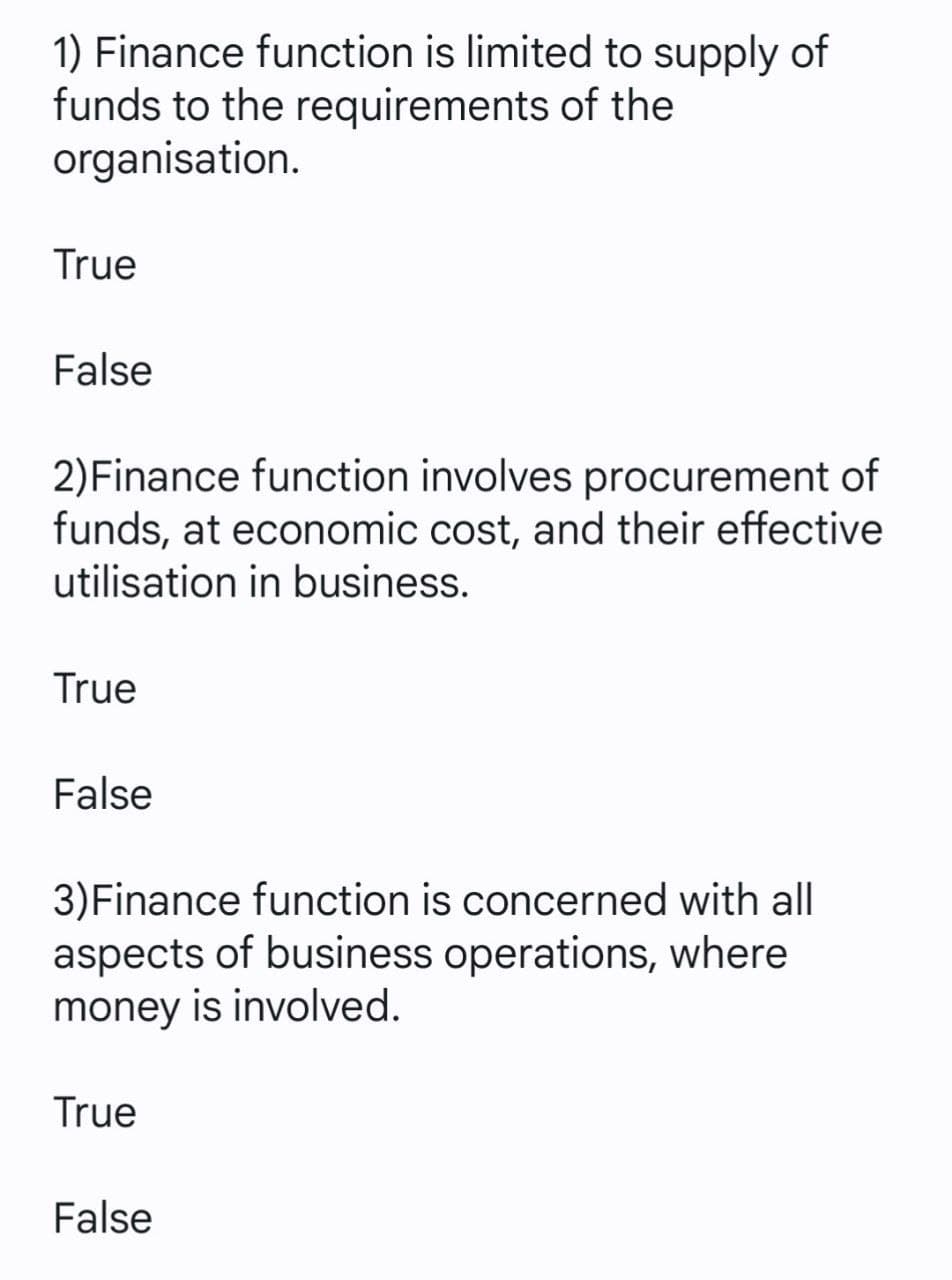 1) Finance function is limited to supply of
funds to the requirements of the
organisation.
True
False
2)Finance function involves procurement of
funds, at economic cost, and their effective
utilisation in business.
True
False
3)Finance function is concerned with all
aspects of business operations, where
money is involved.
True
False
