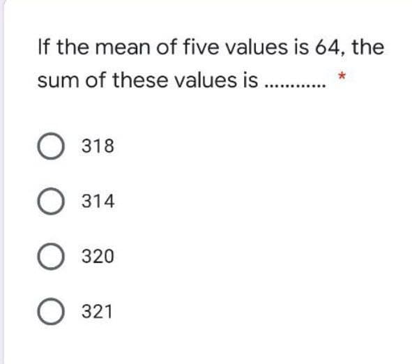 If the mean of five values is 64, the
sum of these values is . *
O 318
О 314
О 320
О 321
