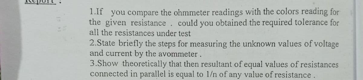 1.lf you compare the ohmmeter readings with the colors reading for
the given resistance. could you obtained the required tolerance for
all the resistances under test
2.State briefly the steps for measuring the unknown values of voltage
and current by the avommeter.
3.Show theoretically that then resultant of equal values of resistances
connected in parallel is equal to 1/n of any value of resistance.
