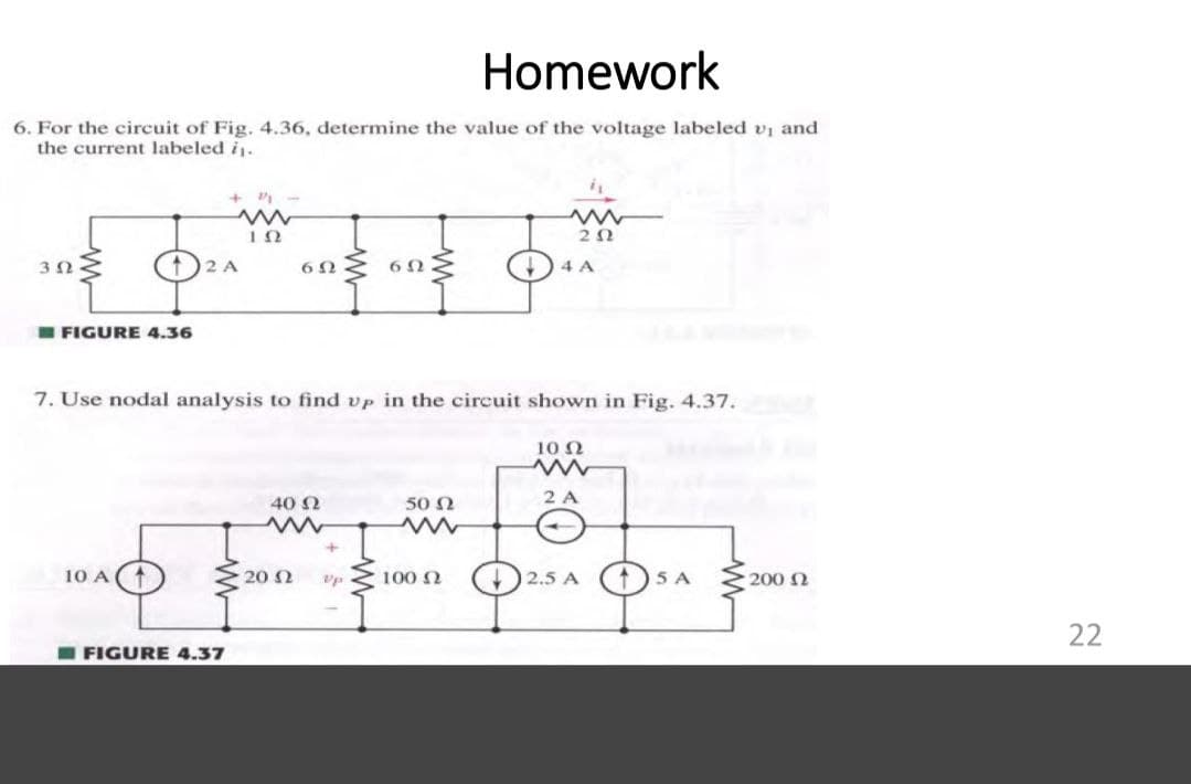 Homework
6. For the circuit of Fig. 4.36, determine the value of the voltage labeled vi and
the current labeled i.
3Ω
4 A
I FIGURE 4.36
7. Use nodal analysis to find vp in the circuit shown in Fig. 4.37.
10 N
2 A
40 N
50 N
10 A
20 2
100 2
2.5 A
05 A
200 Q
22
I FIGURE 4.37
