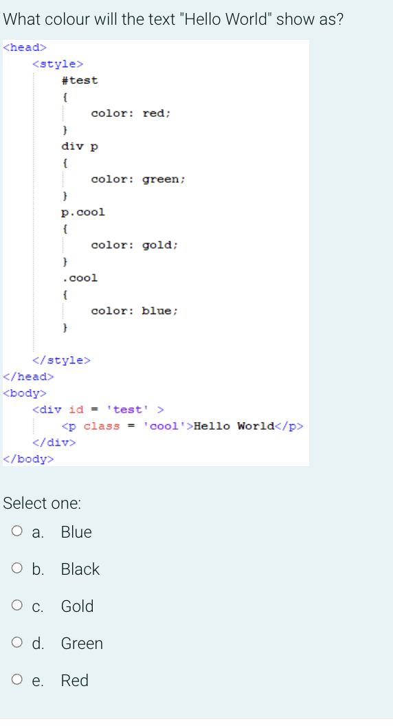 What colour will the text "Hello World" show as?
<head>
<style>
#test
{
color: red;
}
div p
{
color: green;
}
р.сool
{
color: gold;
}
.cool
{
color: blue;
}
</style>
</head>
<body>
<div id = 'test' >
<p class = 'cool'>Hello World</p>
</div>
</body>
Select one:
a.
Blue
оБ. Black
О с. Gold
Od.
Green
Ое.
Red
