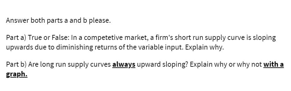 Answer both parts a and b please.
Part a) True or False: In a competetive market, a firm's short run supply curve is sloping
upwards due to diminishing returns of the variable input. Explain why.
Part b) Are long run supply curves always upward sloping? Explain why or why not with a
graph.
