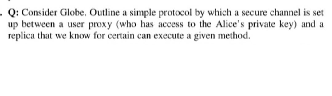 . Q: Consider Globe. Outline a simple protocol by which a secure channel is set
up between a user proxy (who has access to the Alice's private key) and a
replica that we know for certain can execute a given method.