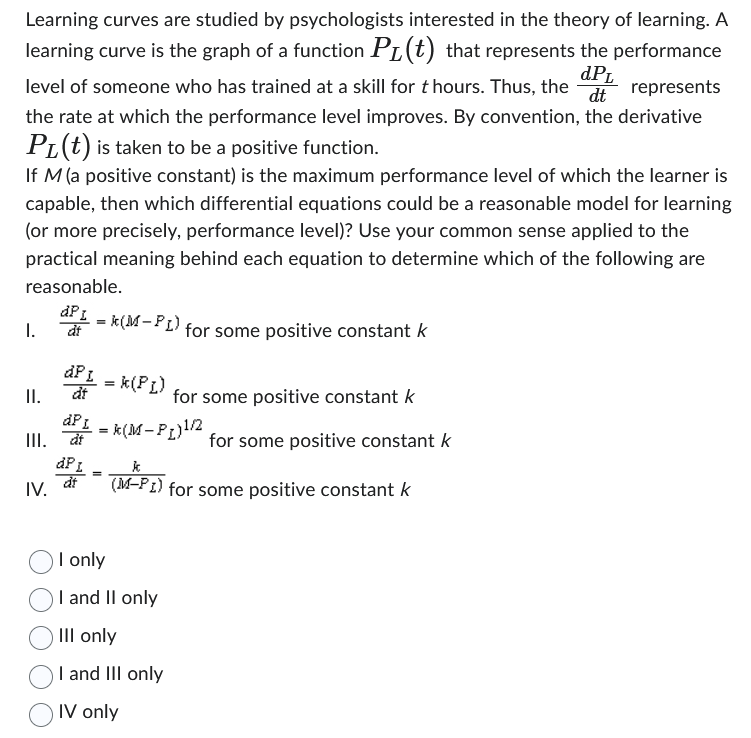 Learning curves are studied by psychologists interested in the theory of learning. A
learning curve is the graph of a function PL (t) that represents the performance
dPL
level of someone who has trained at a skill for thours. Thus, the dt represents
the rate at which the performance level improves. By convention, the derivative
PL(t) is taken to be a positive function.
If M (a positive constant) is the maximum performance level of which the learner is
capable, then which differential equations could be a reasonable model for learning
(or more precisely, performance level)? Use your common sense applied to the
practical meaning behind each equation to determine which of the following are
reasonable.
I.
II.
dP L k(M-PL)
dt
IV.
APL = k (PL)
dt
dP L =
III. dt
dPL
at
for some positive constant k
for some positive constant k
=k(M-P₁) ¹/2
I only
I and II only
III only
I and III only
IV only
for some positive constant k
k
(M-PI) for some positive constant k