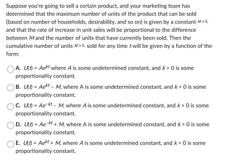 Suppose you're going to sell a certain product, and your marketing team has
determined that the maximum number of units of the product that can be sold
(based on number of households, desirability, and so on) is given by a constant M>0,
and that the rate of increase in unit sales will be proportional to the difference
between M and the number of units that have currently been sold. Then the
cumulative number of units >0, sold for any time t will be given by a function of the
form:
A. U(t) = Aekt where A is some undetermined constant, and k > 0 is some
proportionality constant.
B. U(t) = Aekt – M, where A is some undetermined constant, and k > 0 is some
proportionality constant.
C. U(t) = Ae-kt - M, where A is some undetermined constant, and k > 0 is some
proportionality constant.
D. U(t) = Ae¯kt + M, where A is some undetermined constant, and k> 0 is some
proportionality constant.
E. U(t) = Aekt + M, where A is some undetermined constant, and k> 0 is some
proportionality constant.