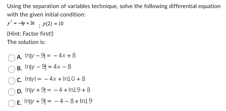 Using the separation of variables technique, solve the following differential equation
with the given initial condition:
y' = 4y +36 y(2) = 10
;
(Hint: Factor first!)
The solution is:
A.
Inly-9-4x+8
B. Inly - 9 = 4x - 8
Oc. Inlyl - 4x +In10+8
D. Inly +9= 4+In19+8
E. Inly +9= -4 -8+In19