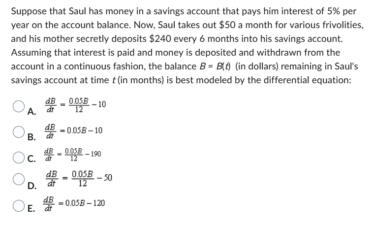 Suppose that Saul has money in a savings account that pays him interest of 5% per
year on the account balance. Now, Saul takes out $50 a month for various frivolities,
and his mother secretly deposits $240 every 6 months into his savings account.
Assuming that interest is paid and money is deposited and withdrawn from the
account in a continuous fashion, the balance B = B(t) (in dollars) remaining in Saul's
savings account at time t (in months) is best modeled by the differential equation:
A. at
dB = 0.05B-10
B. dt
C. dt
器
D. dt
=
dB
E. dt
0.05B-10
12
0.05B
12
=
-- 190
0.05B
12
- 50
= 0.05B-120