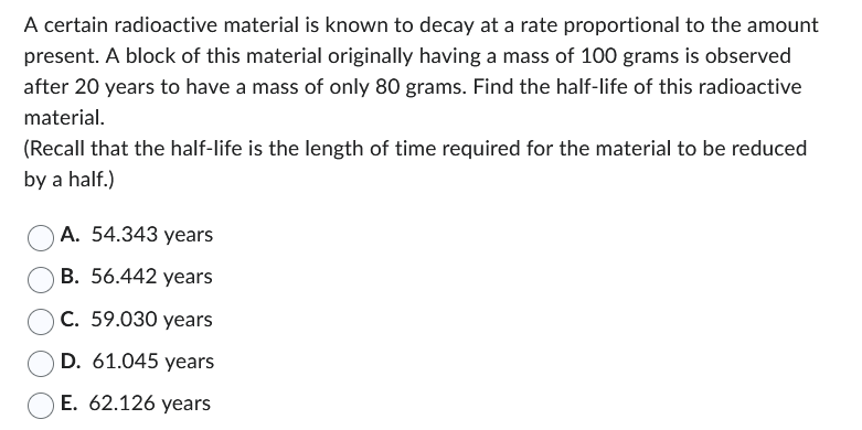 A certain radioactive material is known to decay at a rate proportional to the amount
present. A block of this material originally having a mass of 100 grams is observed
after 20 years to have a mass of only 80 grams. Find the half-life of this radioactive
material.
(Recall that the half-life is the length of time required for the material to be reduced
by a half.)
A. 54.343 years
B. 56.442 years
C. 59.030 years
D. 61.045 years
E. 62.126 years