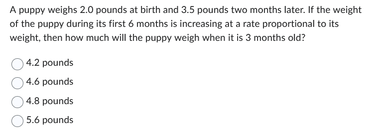 A puppy weighs 2.0 pounds at birth and 3.5 pounds two months later. If the weight
of the puppy during its first 6 months is increasing at a rate proportional to its
weight, then how much will the puppy weigh when it is 3 months old?
4.2 pounds
4.6 pounds
4.8 pounds
5.6 pounds