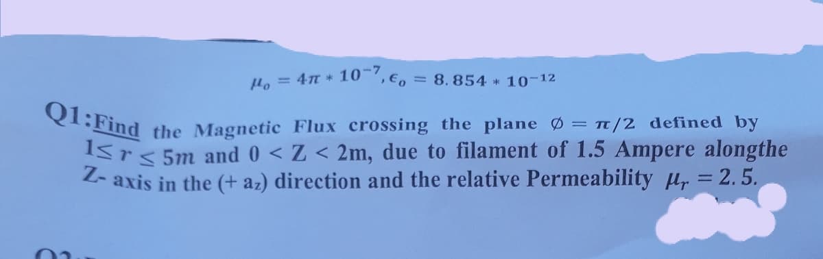 Q1:Find the Magnetic Flux crossing the plane Ø = t/2 defined by
-7
He = 4 * 10 ,E, = 8.854 10 12
Srs 5m and 0 < Z < 2m, due to filament of 1.5 Ampere alongthe
Z- axis in the (+ az) direction and the relative Permeability Hr = 2.5.
