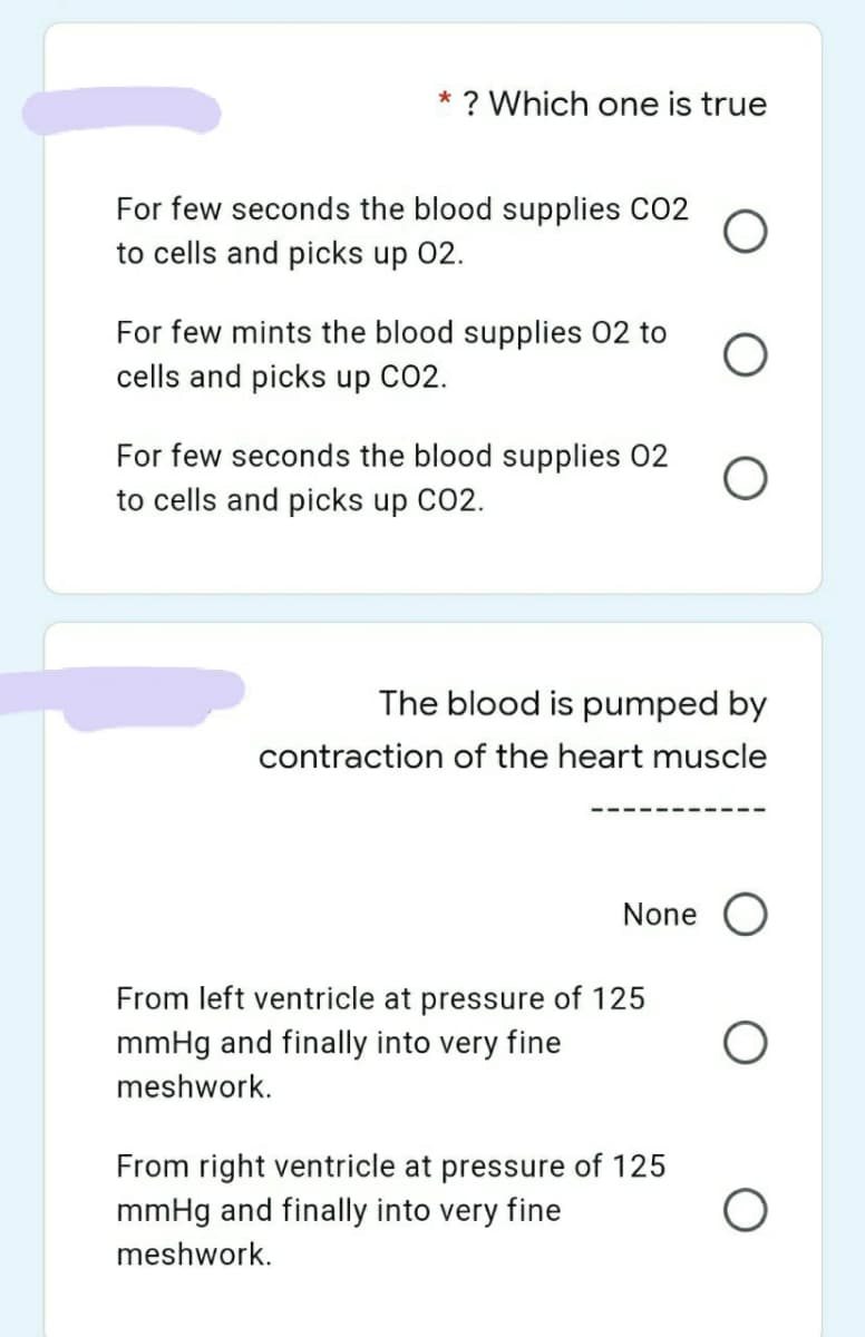* ? Which one is true
For few seconds the blood supplies CO2
to cells and picks up 02.
For few mints the blood supplies 02 to
cells and picks up CO2.
For few seconds the blood supplies 02
to cells and picks up CO2.
The blood is pumped by
contraction of the heart muscle
None
From left ventricle at pressure of 125
mmHg and finally into very fine
meshwork.
From right ventricle at pressure of 125
mmHg and finally into very fine
meshwork.
