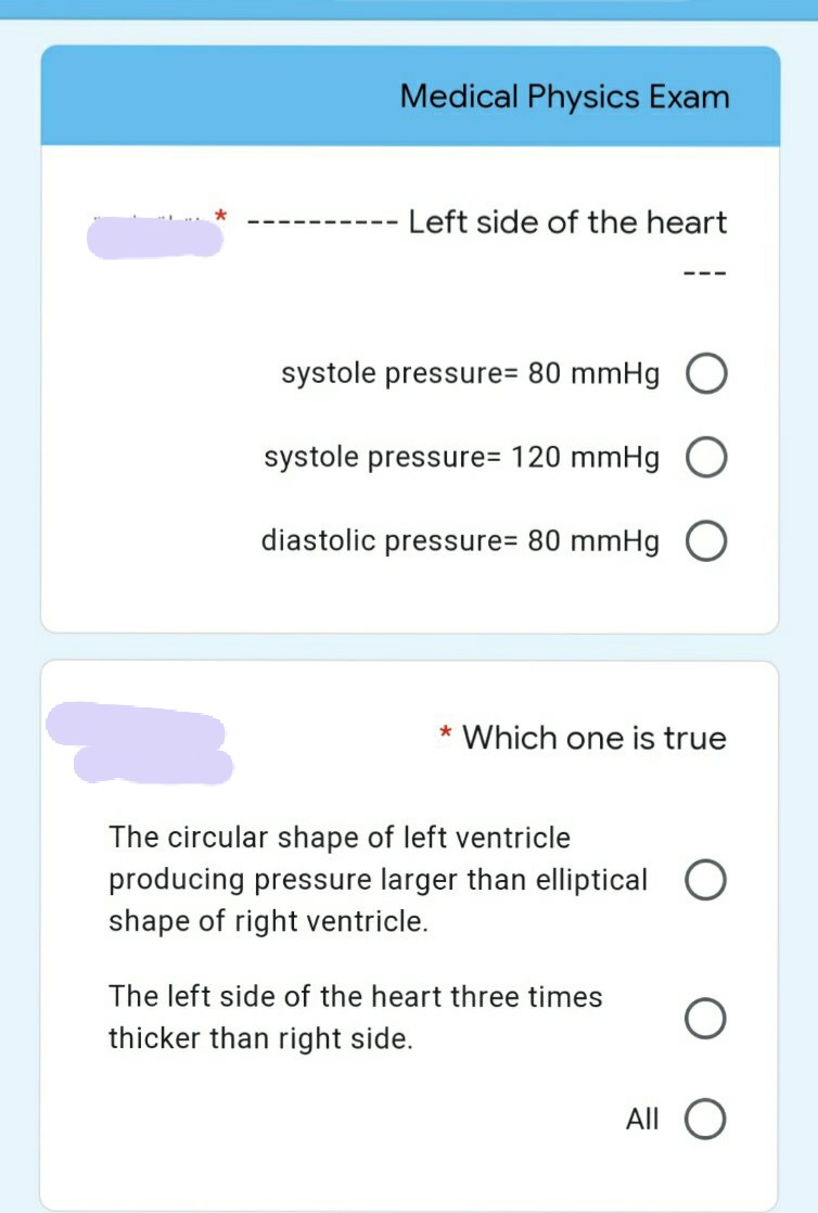 Medical Physics Exam
Left side of the heart
---- ---
---
systole pressure= 80 mmHg O
systole pressure= 120 mmHg O
diastolic pressure= 80 mmHg O
* Which one is true
The circular shape of left ventricle
producing pressure larger than elliptical O
shape of right ventricle.
The left side of the heart three times
thicker than right side.
All
