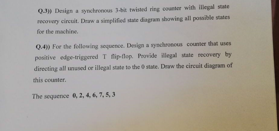 Q.3)) Design a synchronous 3-bit twisted ring counter with illegal state
recovery circuit. Draw a simplified state diagram showing all possible states
for the machine.
Q.4)) For the following sequence. Design a synchronous counter that uses
positive edge-triggered T flip-flop. Provide illegal state recovery by
directing all unused or illegal state to the 0 state. Draw the circuit diagram of
this counter.
The sequence 0, 2, 4, 6, 7, 5, 3
