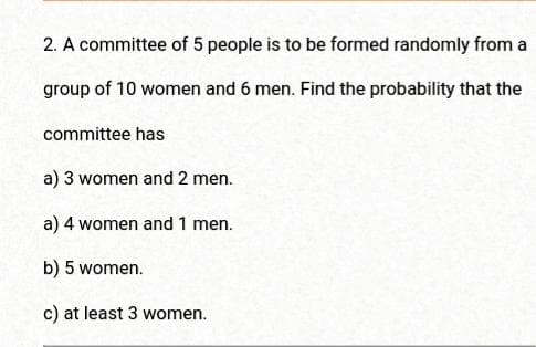 2. A committee of 5 people is to be formed randomly from a
group of 10 women and 6 men. Find the probability that the
committee has
a) 3 women and 2 men.
a) 4 women and 1 men.
b) 5 women.
c) at least 3 women.
