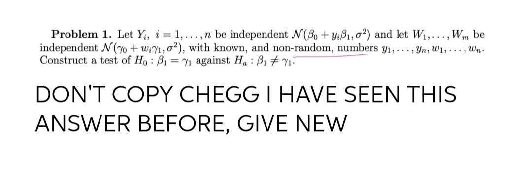 Problem 1. Let Y;, i = 1, ... , n be independent N(Bo + Yiß1, o²) and let W1,..., Wm be
independent N(7 + w;Y1, o²), with known, and non-random, numbers y1,..., Yn, W1, ..., Wn.
Construct a test of Ho : B1 = Y1 against Ha : B1 # Y1-
DON'T COPY CHEGG I HAVE SEEN THIS
ANSWER BEFORE, GIVE NEW
