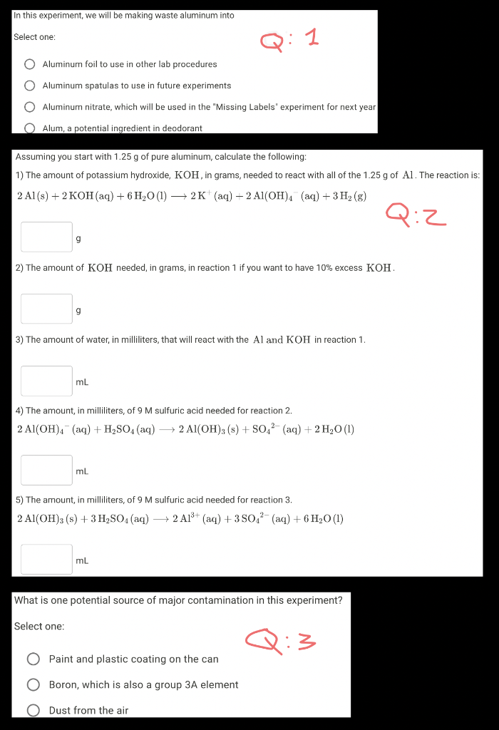 In this experiment, we will be making waste aluminum into
Select one:
Q: 1
Aluminum foil to use in other lab procedures
Aluminum spatulas to use in future experiments
O Aluminum nitrate, which will be used in the "Missing Labels' experiment for next year
O Alum, a potential ingredient in deodorant
Assuming you start with 1.25 g of pure aluminum, calculate the following:
1) The amount of potassium hydroxide, KOH, in grams, needed to react with all of the 1.25 g of Al. The reaction is:
2 Al (s) + 2 КОН (аq) + 6 Н,0 (1) — 2 K (аq) — 2 AI(ОН)4 (аq) + З Н2 (g)
Q:Z
2) The amount of KOH needed, in grams, in reaction 1 if you want to have 10% excess KOH.
g
3) The amount of water, in milliliters, that will react with the Al and KOH in reaction 1.
mL
4) The amount, in milliliters, of 9 M sulfuric acid needed for reaction 2.
2 Al(OH), (aq) + H2SO4 (aq) –→ 2 Al(OH)3 (s) + so,2- (aq) + 2 H2O (1)
5) The amount, in milliliters, of 9 M sulfuric acid needed for reaction 3.
2 Al(OH)3 (s) + 3 H2SO4 (aq) → 2 Al* (aq) + 3 So,2- (aq) + 6 H2O (1)
mL
What is one potential source of major contamination in this experiment?
Select one:
Q:3
O Paint and plastic coating on the can
O Boron, which is also a group 3A element
Dust from the air
O O O C
