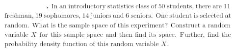 . In an introductory statistics class of 50 students, there are 11
freshman, 19 sophomores, 14 juniors and 6 seniors. One student is selected at
random. What is the sample space of this experiment? Construct a random
variable X for this sample space and then find its space. Further, find the
probability density function of this random variable X.
