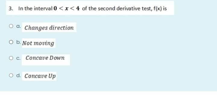 3. In the interval 0 < x < 4 of the second derivative test, f(x) is
Oa. Changes direction
O b. Not moving
O c. Concave Down
O d. Concave Up