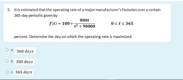 5. It is estimated that the operating rate of a major manufacturer's factories over a certain
365-day period is given by
f(t) = 100+
800t
t² + 90000
0≤t≤365
percent. Determine the day on which the operating rate is maximized.
O a. 360 days
O b. 300 days
O c. 365 days