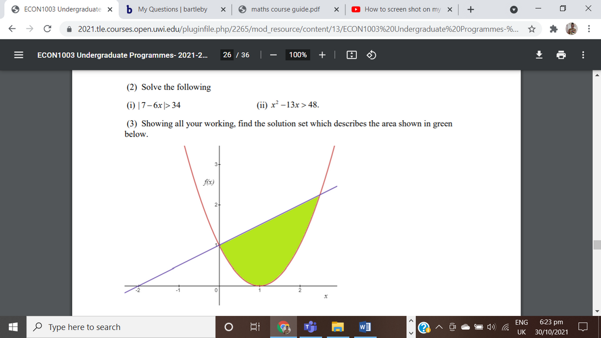 O ECON1003 Undergraduate x
b My Questions | bartleby
9 maths course guide.pdf
O How to screen shot on my X
i 2021.tle.courses.open.uwi.edu/pluginfile.php/2265/mod_resource/content/13/ECON1003%20Undergraduate%20Programmes-%...
ECON1003 Undergraduate Programmes- 2021-2.
26 / 36
100%
+ |
(2) Solve the following
(i) |7– 6x |> 34
(ii) x² –13x >48.
(3) Showing all your working, find the solution set which describes the area shown in green
below.
f(x)
ENG
6:23 pm
O Type here to search
UK 30/10/2021
X ...
...
II
