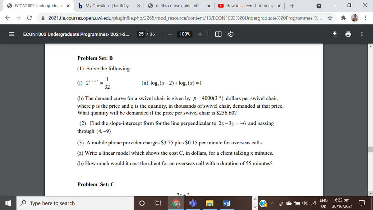 O ECON1003 Undergraduate x
b My Questions | bartleby
9 maths course guide.pdf
O How to screen shot on my X
i 2021.tle.courses.open.uwi.edu/pluginfile.php/2265/mod_resource/content/13/ECON1003%20Undergraduate%20Programmes-%...
ECON1003 Undergraduate Programmes- 2021-2..
25 / 36
100%
+ |
Problem Set: B
(1) Solve the following:
(i) 2*/2-16
32
(ii) log, (x- 2)+log,(x) =1
(b) The demand curve for a swivel chair is given by p=4000(3-ª) dollars per swivel chair,
where p is the price and q is the quantity, in thousands of swivel chair, demanded at that price.
What quantity will be demanded if the price per swivel chair is $256.60?
(2) Find the slope-intercept form for the line perpendicular to 2x– 3y=-6 and passing
through (4,–9)
(3) A mobile phone provider charges $3.75 plus $0.15 per minute for overseas calls.
(a) Write a linear model which shows the cost C, in dollars, for a client talking x minutes.
(b) How much would it cost the client for an overseas call with a duration of 55 minutes?
Problem Set: C
2x+3
ENG
6:22 pm
O Type here to search
UK 30/10/2021
X ...
...
II
