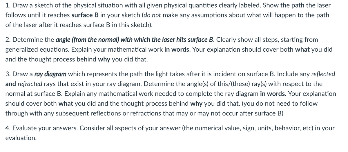 1. Draw a sketch of the physical situation with all given physical quantities clearly labeled. Show the path the laser
follows until it reaches surface B in your sketch (do not make any assumptions about what will happen to the path
of the laser after it reaches surface B in this sketch).
2. Determine the angle (from the normal) with which the laser hits surface B. Clearly show all steps, starting from
generalized equations. Explain your mathematical work in words. Your explanation should cover both what you did
and the thought process behind why you did that.
3. Draw a ray diagram which represents the path the light takes after it is incident on surface B. Include any reflected
and refracted rays that exist in your ray diagram. Determine the angle(s) of this/(these) ray(s) with respect to the
normal at surface B. Explain any mathematical work needed to complete the ray diagram in words. Your explanation
should cover both what you did and the thought process behind why you did that. (you do not need to follow
through with any subsequent reflections or refractions that may or may not occur after surface B)
4. Evaluate your answers. Consider all aspects of your answer (the numerical value, sign, units, behavior, etc) in your
evaluation.
